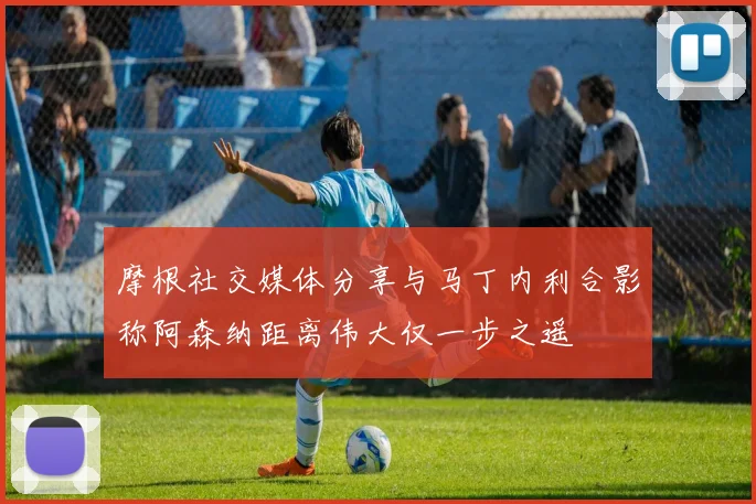 摩根社交媒体分享与马丁内利合影称阿森纳距离伟大仅一步之遥