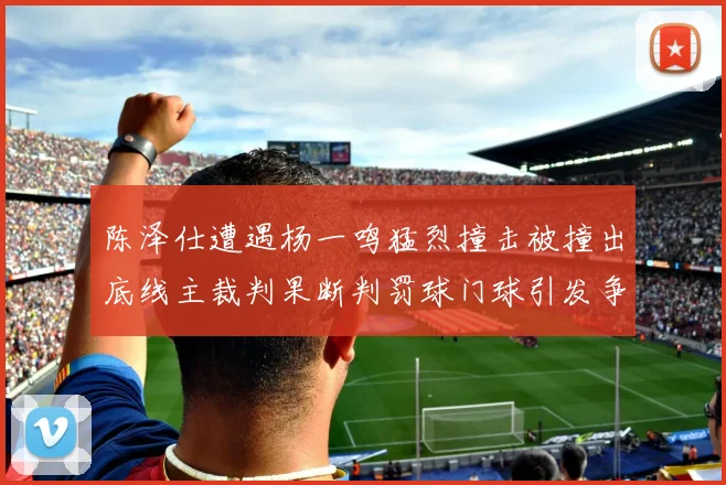 陈泽仕遭遇杨一鸣猛烈撞击被撞出底线主裁判果断判罚球门球引发争议