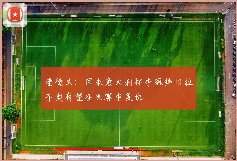 潘德夫：国米意大利杯夺冠热门拉齐奥有望在决赛中复仇