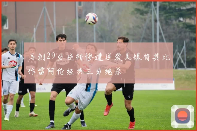 马刺29分逆转惨遭逆袭美媒将其比作雷阿伦经典三分绝杀